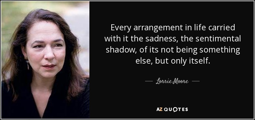 Every arrangement in life carried with it the sadness, the sentimental shadow, of its not being something else, but only itself. - Lorrie Moore