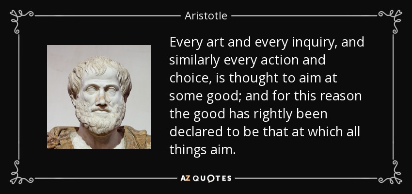Every art and every inquiry, and similarly every action and choice, is thought to aim at some good; and for this reason the good has rightly been declared to be that at which all things aim. - Aristotle