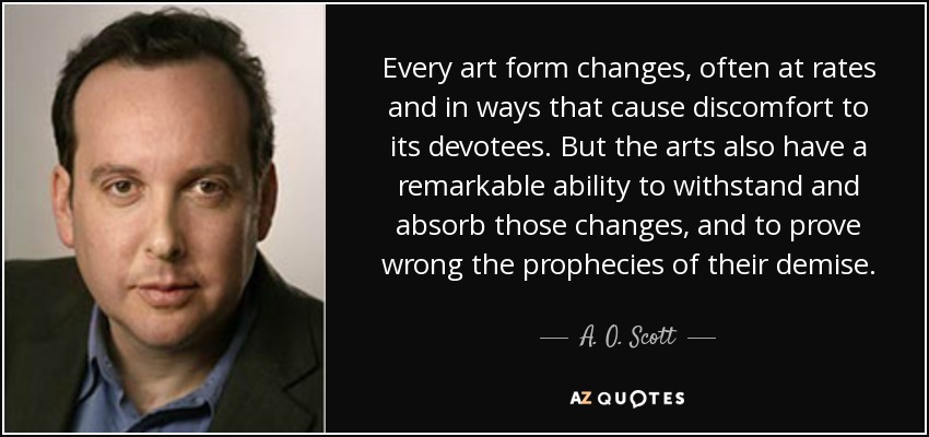 Every art form changes, often at rates and in ways that cause discomfort to its devotees. But the arts also have a remarkable ability to withstand and absorb those changes, and to prove wrong the prophecies of their demise. - A. O. Scott