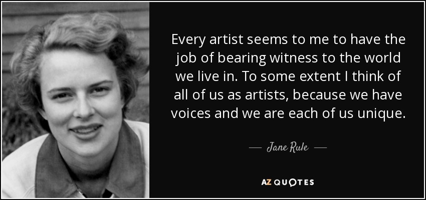 Every artist seems to me to have the job of bearing witness to the world we live in. To some extent I think of all of us as artists, because we have voices and we are each of us unique. - Jane Rule