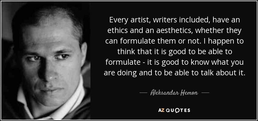 Every artist, writers included, have an ethics and an aesthetics, whether they can formulate them or not. I happen to think that it is good to be able to formulate - it is good to know what you are doing and to be able to talk about it. - Aleksandar Hemon