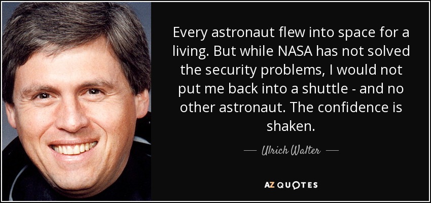 Every astronaut flew into space for a living. But while NASA has not solved the security problems, I would not put me back into a shuttle - and no other astronaut. The confidence is shaken. - Ulrich Walter