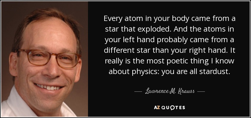 Every atom in your body came from a star that exploded. And the atoms in your left hand probably came from a different star than your right hand. It really is the most poetic thing I know about physics: you are all stardust. - Lawrence M. Krauss