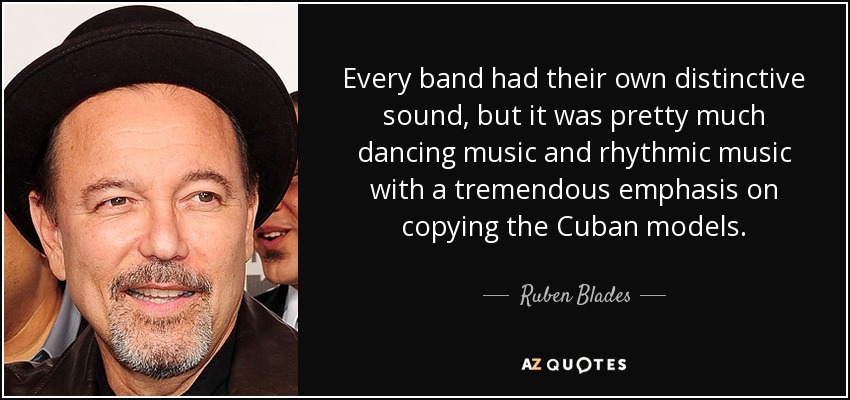 Every band had their own distinctive sound, but it was pretty much dancing music and rhythmic music with a tremendous emphasis on copying the Cuban models. - Ruben Blades