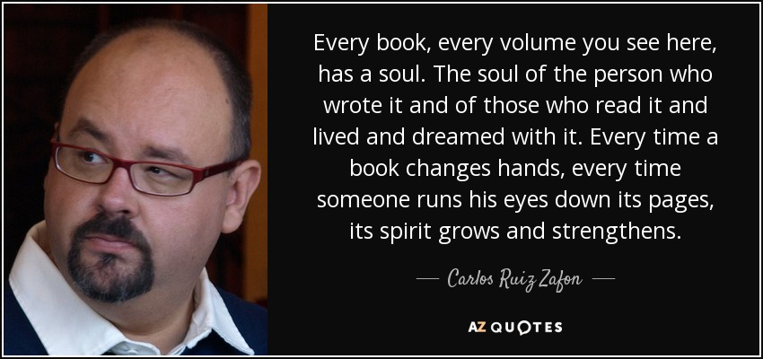 Every book, every volume you see here, has a soul. The soul of the person who wrote it and of those who read it and lived and dreamed with it. Every time a book changes hands, every time someone runs his eyes down its pages, its spirit grows and strengthens. - Carlos Ruiz Zafon