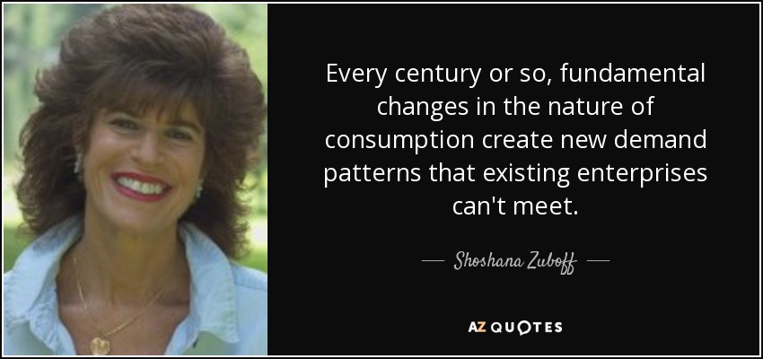 Every century or so, fundamental changes in the nature of consumption create new demand patterns that existing enterprises can't meet. - Shoshana Zuboff
