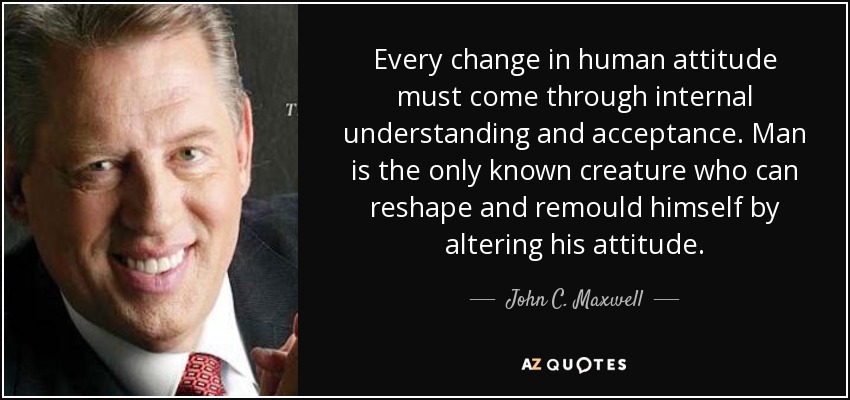 Every change in human attitude must come through internal understanding and acceptance. Man is the only known creature who can reshape and remould himself by altering his attitude. - John C. Maxwell