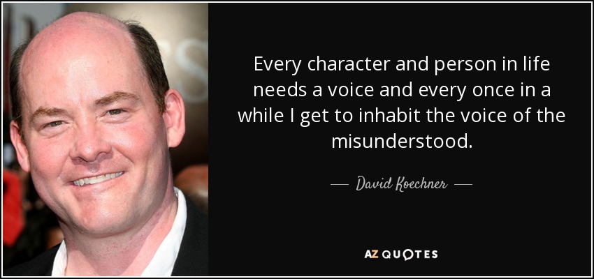 Every character and person in life needs a voice and every once in a while I get to inhabit the voice of the misunderstood. - David Koechner