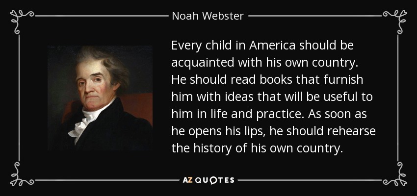 Every child in America should be acquainted with his own country. He should read books that furnish him with ideas that will be useful to him in life and practice. As soon as he opens his lips, he should rehearse the history of his own country. - Noah Webster