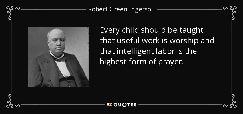 Every child should be taught that useful work is worship and that intelligent labor is the highest form of prayer. - Robert Green Ingersoll