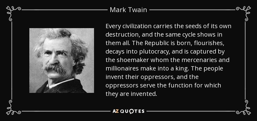 Every civilization carries the seeds of its own destruction, and the same cycle shows in them all. The Republic is born, flourishes, decays into plutocracy, and is captured by the shoemaker whom the mercenaries and millionaires make into a king. The people invent their oppressors, and the oppressors serve the function for which they are invented. - Mark Twain