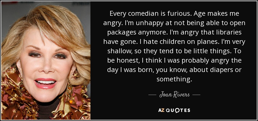 Every comedian is furious. Age makes me angry. I'm unhappy at not being able to open packages anymore. I'm angry that libraries have gone. I hate children on planes. I'm very shallow, so they tend to be little things. To be honest, I think I was probably angry the day I was born, you know, about diapers or something. - Joan Rivers