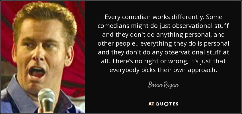 Every comedian works differently. Some comedians might do just observational stuff and they don't do anything personal, and other people.. everything they do is personal and they don't do any observational stuff at all. There's no right or wrong, it's just that everybody picks their own approach. - Brian Regan