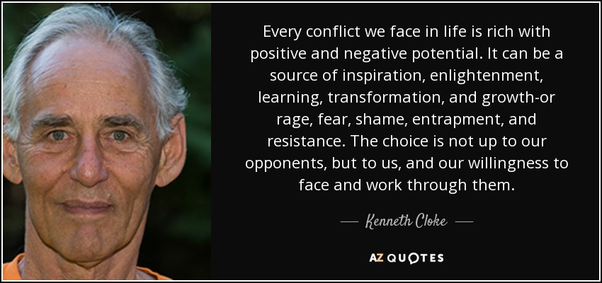 Every conflict we face in life is rich with positive and negative potential. It can be a source of inspiration, enlightenment, learning, transformation, and growth-or rage, fear, shame, entrapment, and resistance. The choice is not up to our opponents, but to us, and our willingness to face and work through them. - Kenneth Cloke