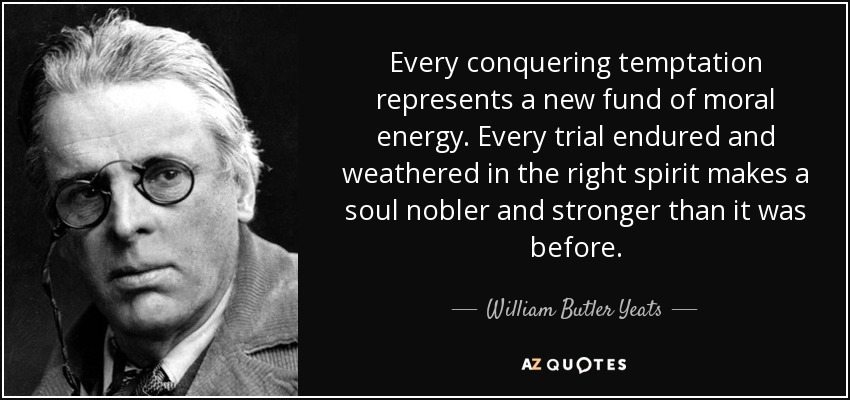 Every conquering temptation represents a new fund of moral energy. Every trial endured and weathered in the right spirit makes a soul nobler and stronger than it was before. - William Butler Yeats