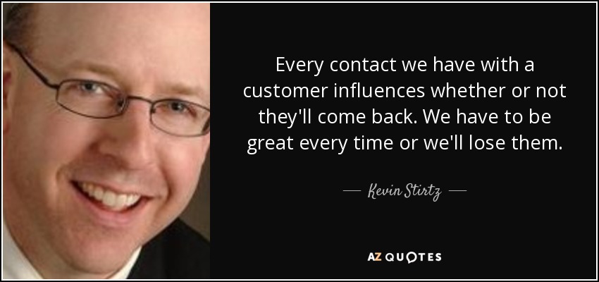 Every contact we have with a customer influences whether or not they'll come back. We have to be great every time or we'll lose them. - Kevin Stirtz