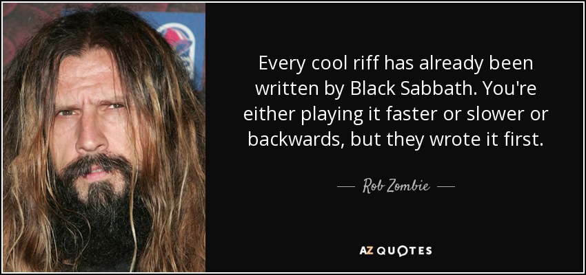 Every cool riff has already been written by Black Sabbath. You're either playing it faster or slower or backwards, but they wrote it first. - Rob Zombie