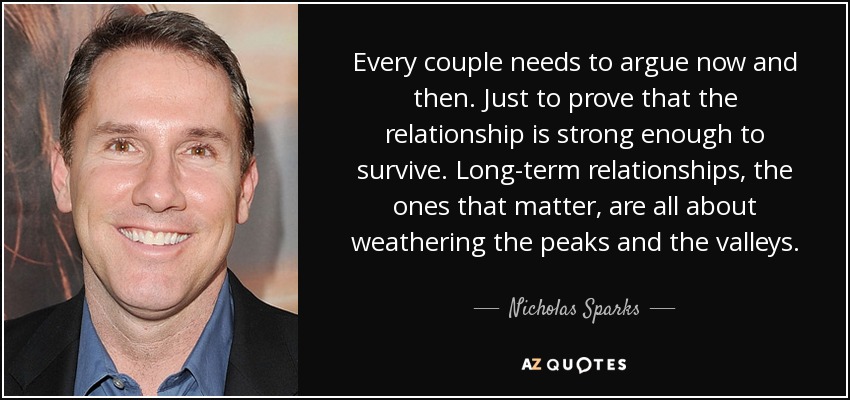Every couple needs to argue now and then. Just to prove that the relationship is strong enough to survive. Long-term relationships, the ones that matter, are all about weathering the peaks and the valleys. - Nicholas Sparks