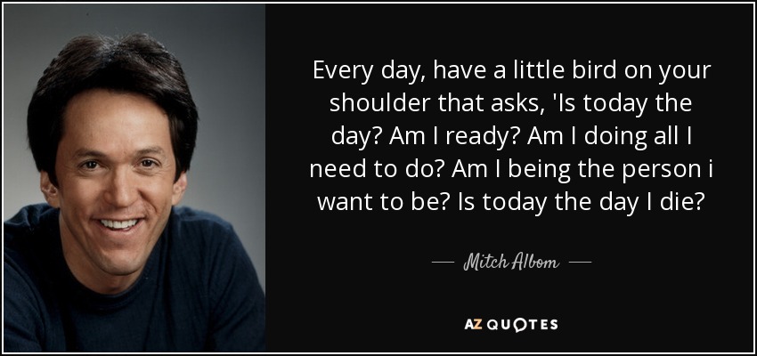 Every day, have a little bird on your shoulder that asks, 'Is today the day? Am I ready? Am I doing all I need to do? Am I being the person i want to be? Is today the day I die? - Mitch Albom