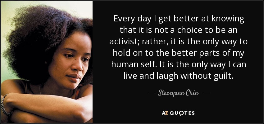 Every day I get better at knowing that it is not a choice to be an activist; rather, it is the only way to hold on to the better parts of my human self. It is the only way I can live and laugh without guilt. - Staceyann Chin