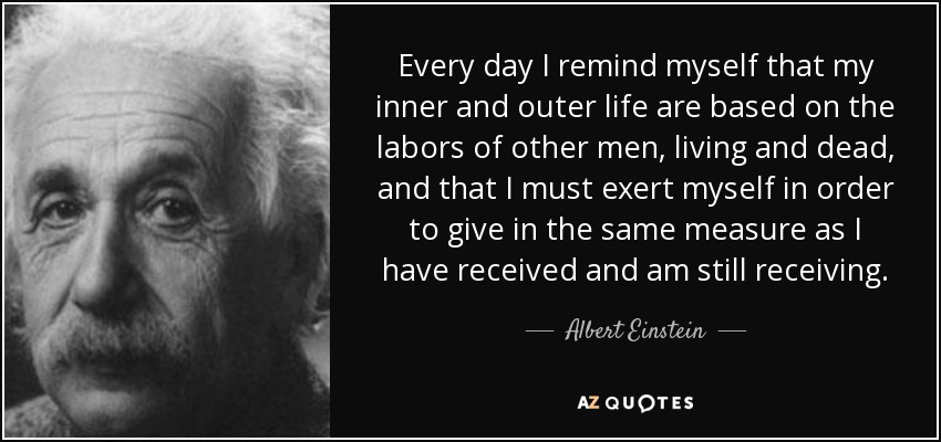 Every day I remind myself that my inner and outer life are based on the labors of other men, living and dead, and that I must exert myself in order to give in the same measure as I have received and am still receiving. - Albert Einstein