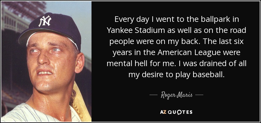 Every day I went to the ballpark in Yankee Stadium as well as on the road people were on my back. The last six years in the American League were mental hell for me. I was drained of all my desire to play baseball. - Roger Maris