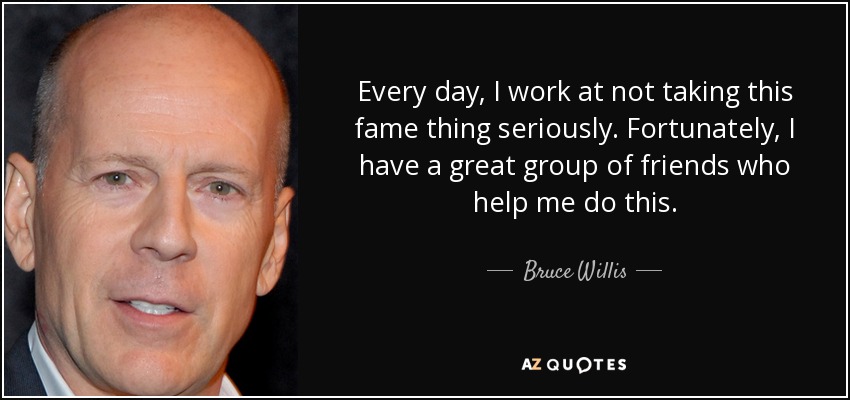 Every day, I work at not taking this fame thing seriously. Fortunately, I have a great group of friends who help me do this. - Bruce Willis