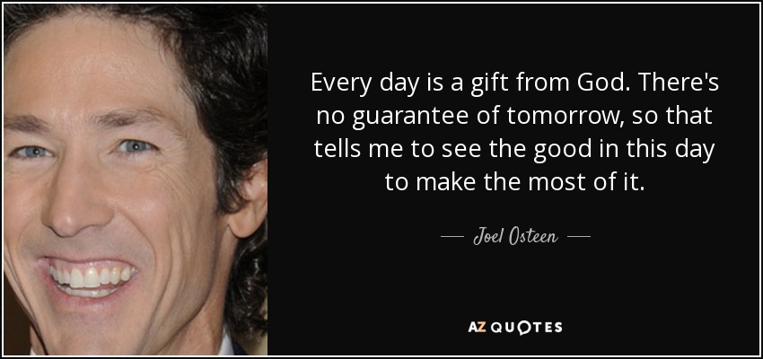Every day is a gift from God. There's no guarantee of tomorrow, so that tells me to see the good in this day to make the most of it. - Joel Osteen