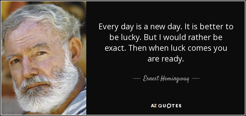 Every day is a new day. It is better to be lucky. But I would rather be exact. Then when luck comes you are ready. - Ernest Hemingway