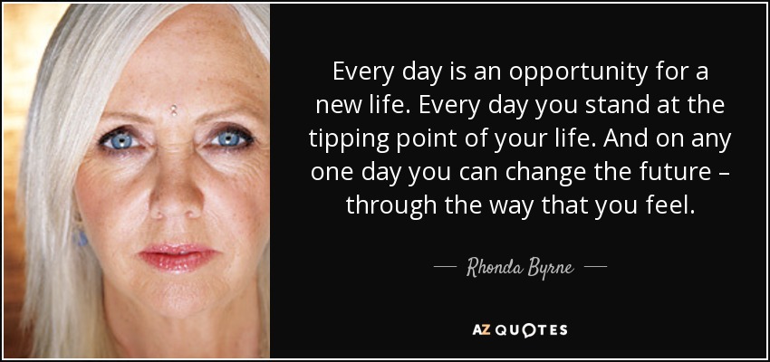 Every day is an opportunity for a new life. Every day you stand at the tipping point of your life. And on any one day you can change the future – through the way that you feel. - Rhonda Byrne