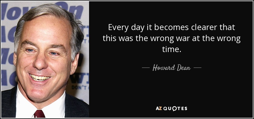 Every day it becomes clearer that this was the wrong war at the wrong time. - Howard Dean