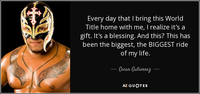 Every day that I bring this World Title home with me, I realize it's a gift. It's a blessing. And this? This has been the biggest, the BIGGEST ride of my life. - Oscar Gutierrez