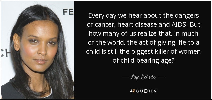 Every day we hear about the dangers of cancer, heart disease and AIDS. But how many of us realize that, in much of the world, the act of giving life to a child is still the biggest killer of women of child-bearing age? - Liya Kebede