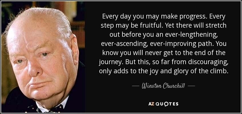 Every day you may make progress. Every step may be fruitful. Yet there will stretch out before you an ever-lengthening, ever-ascending, ever-improving path. You know you will never get to the end of the journey. But this, so far from discouraging, only adds to the joy and glory of the climb. - Winston Churchill