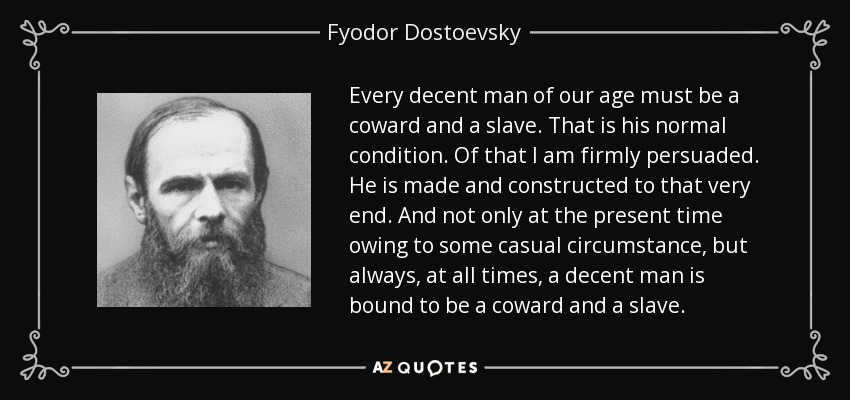 Every decent man of our age must be a coward and a slave. That is his normal condition. Of that I am firmly persuaded. He is made and constructed to that very end. And not only at the present time owing to some casual circumstance, but always, at all times, a decent man is bound to be a coward and a slave. - Fyodor Dostoevsky