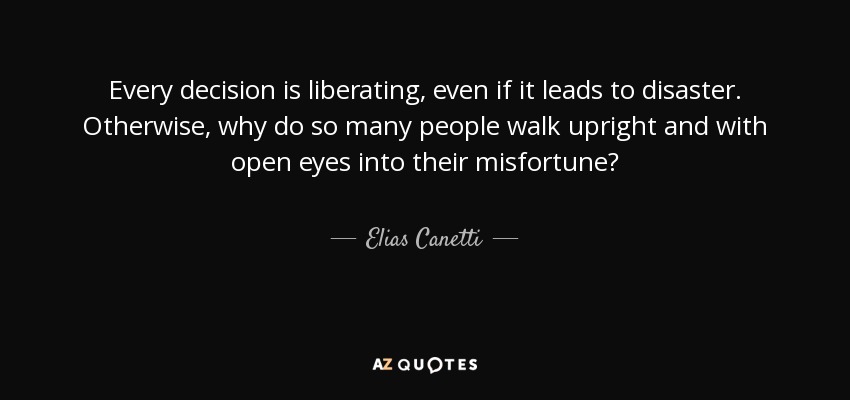 Every decision is liberating, even if it leads to disaster. Otherwise, why do so many people walk upright and with open eyes into their misfortune? - Elias Canetti