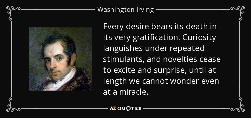 Every desire bears its death in its very gratification. Curiosity languishes under repeated stimulants, and novelties cease to excite and surprise, until at length we cannot wonder even at a miracle. - Washington Irving