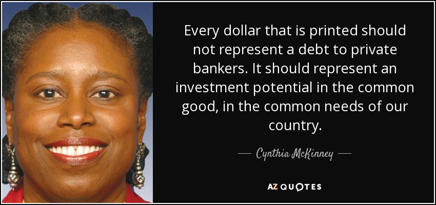 Every dollar that is printed should not represent a debt to private bankers. It should represent an investment potential in the common good, in the common needs of our country. - Cynthia McKinney