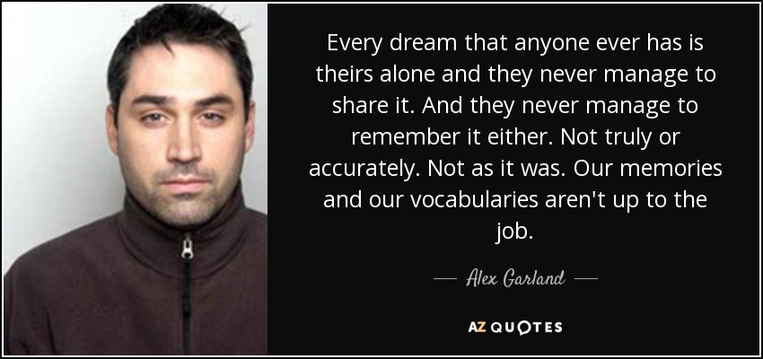 Every dream that anyone ever has is theirs alone and they never manage to share it. And they never manage to remember it either. Not truly or accurately. Not as it was. Our memories and our vocabularies aren't up to the job. - Alex Garland