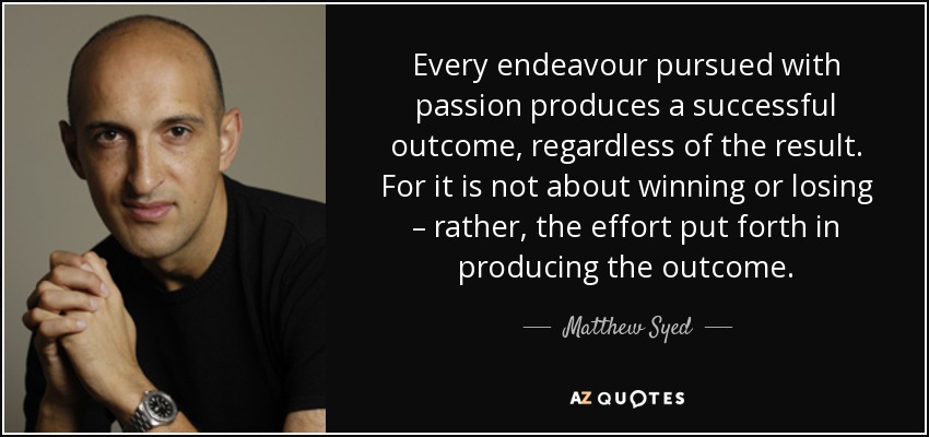 Every endeavour pursued with passion produces a successful outcome, regardless of the result. For it is not about winning or losing – rather, the effort put forth in producing the outcome. - Matthew Syed