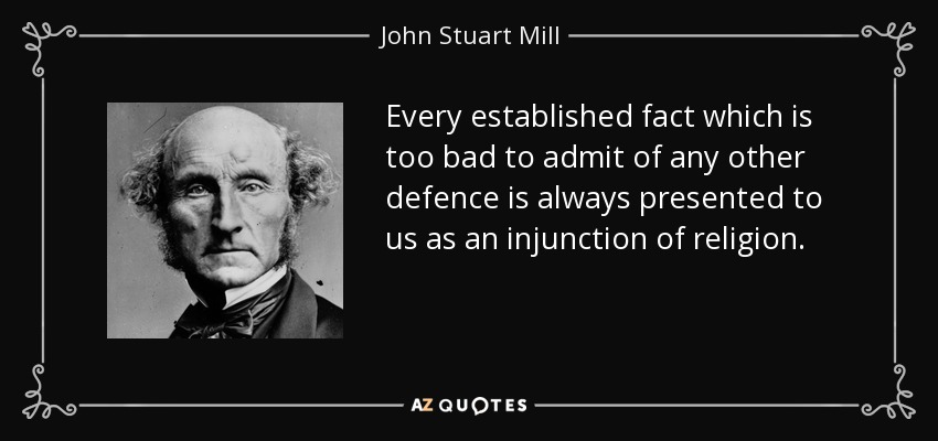 Every established fact which is too bad to admit of any other defence is always presented to us as an injunction of religion. - John Stuart Mill