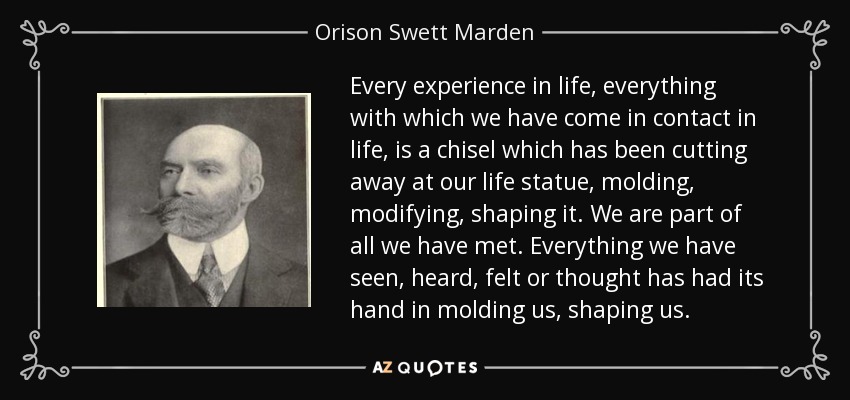 Every experience in life, everything with which we have come in contact in life, is a chisel which has been cutting away at our life statue, molding, modifying, shaping it. We are part of all we have met. Everything we have seen, heard, felt or thought has had its hand in molding us, shaping us. - Orison Swett Marden