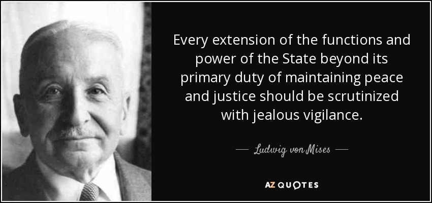 Every extension of the functions and power of the State beyond its primary duty of maintaining peace and justice should be scrutinized with jealous vigilance. - Ludwig von Mises