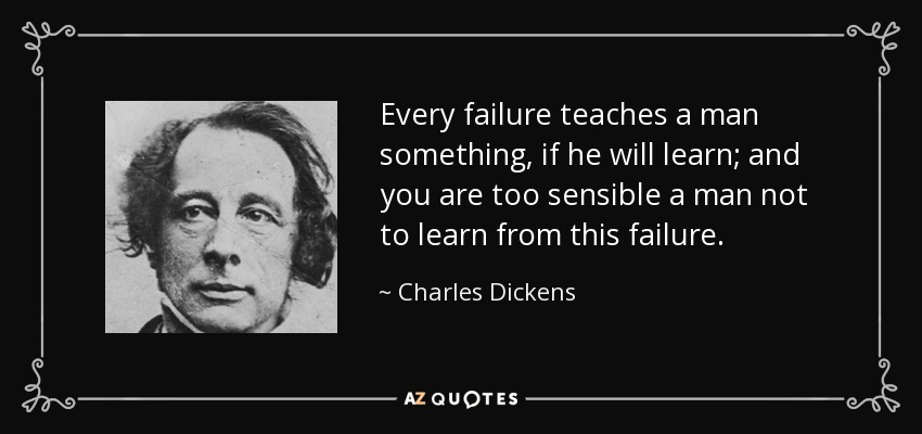 Every failure teaches a man something, if he will learn; and you are too sensible a man not to learn from this failure. - Charles Dickens