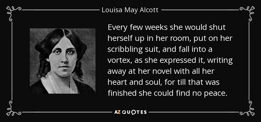 Every few weeks she would shut herself up in her room, put on her scribbling suit, and fall into a vortex, as she expressed it, writing away at her novel with all her heart and soul, for till that was finished she could find no peace. - Louisa May Alcott