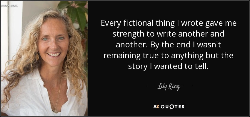 Every fictional thing I wrote gave me strength to write another and another. By the end I wasn't remaining true to anything but the story I wanted to tell. - Lily King