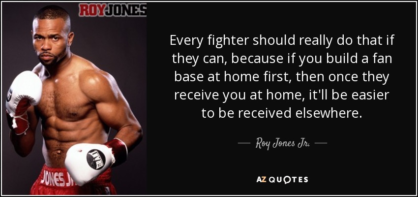 Every fighter should really do that if they can, because if you build a fan base at home first, then once they receive you at home, it'll be easier to be received elsewhere. - Roy Jones Jr.