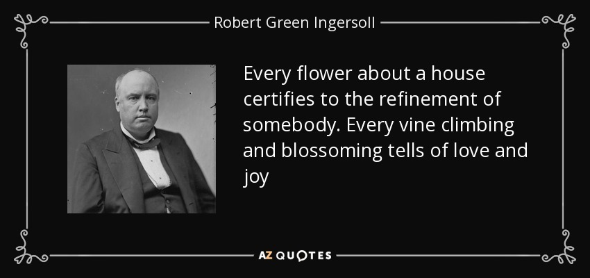 Every flower about a house certifies to the refinement of somebody. Every vine climbing and blossoming tells of love and joy - Robert Green Ingersoll