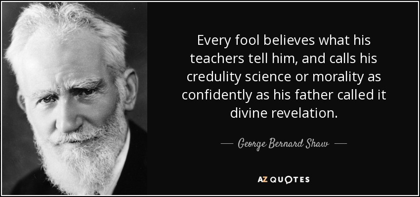 Every fool believes what his teachers tell him, and calls his credulity science or morality as confidently as his father called it divine revelation. - George Bernard Shaw