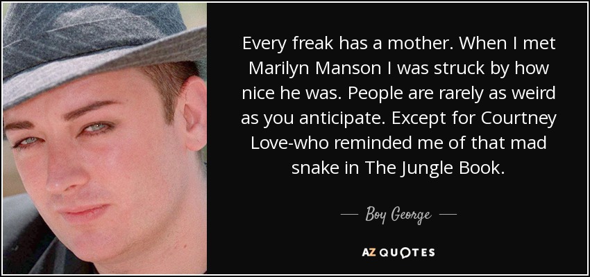 Every freak has a mother. When I met Marilyn Manson I was struck by how nice he was. People are rarely as weird as you anticipate. Except for Courtney Love-who reminded me of that mad snake in The Jungle Book. - Boy George